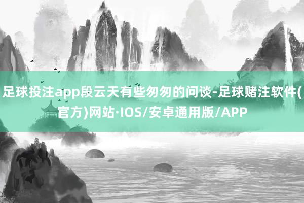 足球投注app段云天有些匆匆的问谈-足球赌注软件(官方)网站·IOS/安卓通用版/APP