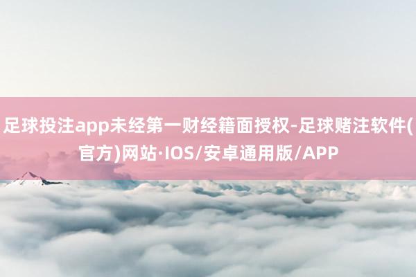 足球投注app未经第一财经籍面授权-足球赌注软件(官方)网站·IOS/安卓通用版/APP