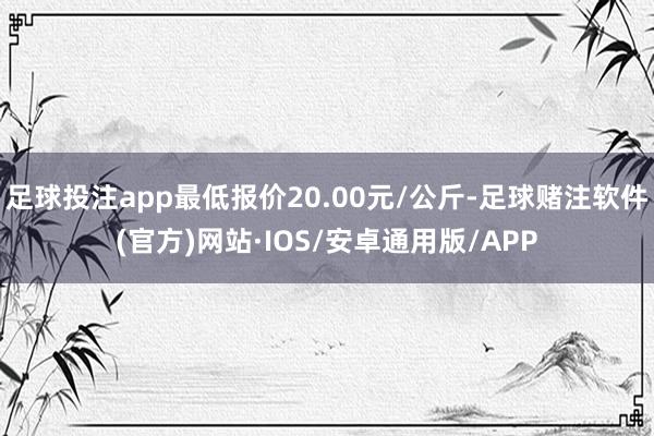 足球投注app最低报价20.00元/公斤-足球赌注软件(官方)网站·IOS/安卓通用版/APP