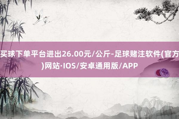 买球下单平台进出26.00元/公斤-足球赌注软件(官方)网站·IOS/安卓通用版/APP