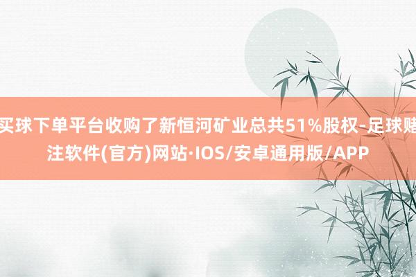 买球下单平台收购了新恒河矿业总共51%股权-足球赌注软件(官方)网站·IOS/安卓通用版/APP