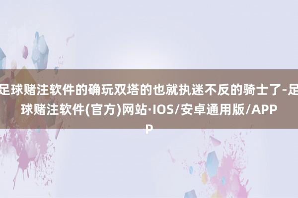 足球赌注软件的确玩双塔的也就执迷不反的骑士了-足球赌注软件(官方)网站·IOS/安卓通用版/APP