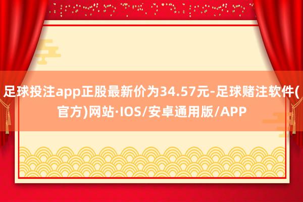 足球投注app正股最新价为34.57元-足球赌注软件(官方)网站·IOS/安卓通用版/APP