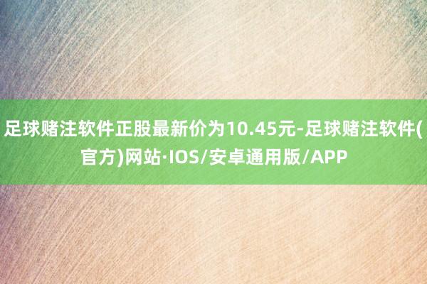 足球赌注软件正股最新价为10.45元-足球赌注软件(官方)网站·IOS/安卓通用版/APP