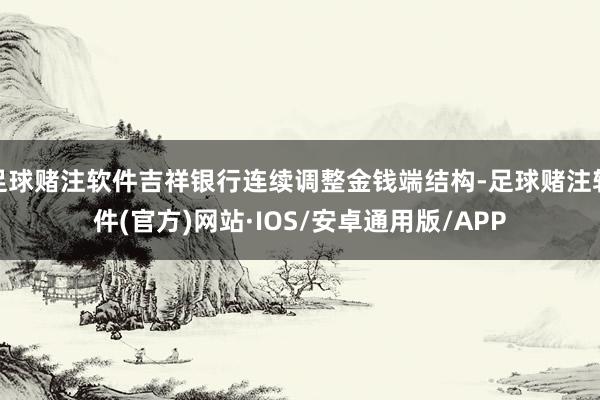 足球赌注软件吉祥银行连续调整金钱端结构-足球赌注软件(官方)网站·IOS/安卓通用版/APP