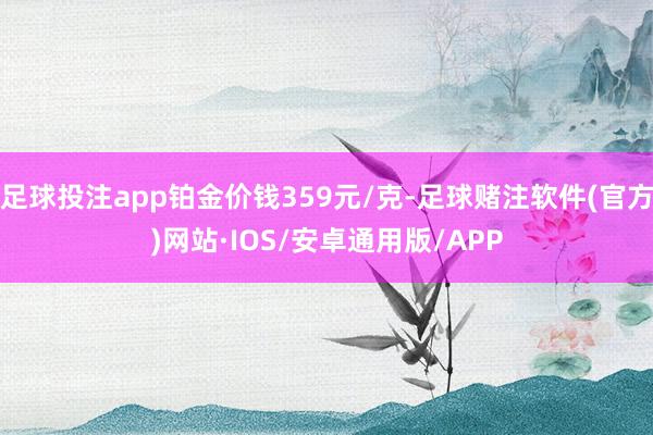 足球投注app铂金价钱359元/克-足球赌注软件(官方)网站·IOS/安卓通用版/APP