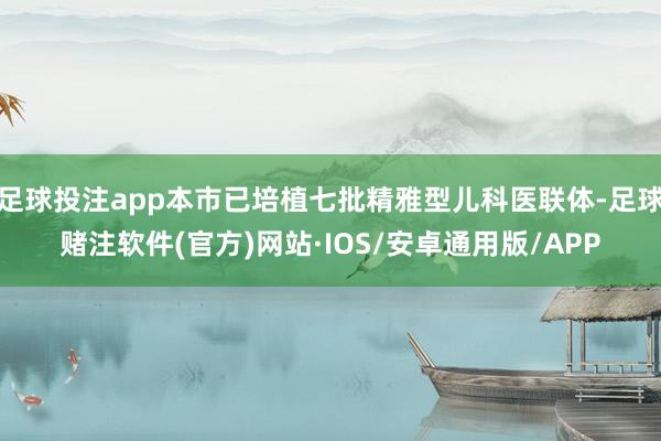 足球投注app本市已培植七批精雅型儿科医联体-足球赌注软件(官方)网站·IOS/安卓通用版/APP