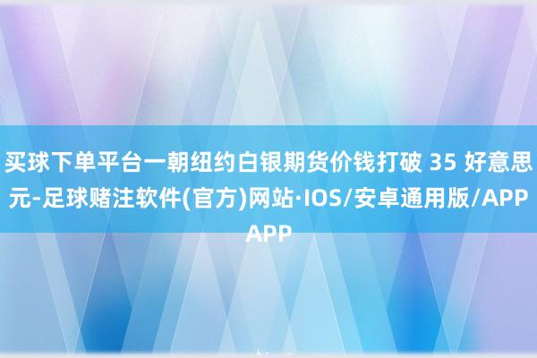 买球下单平台一朝纽约白银期货价钱打破 35 好意思元-足球赌注软件(官方)网站·IOS/安卓通用版/APP