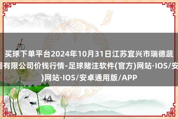 买球下单平台2024年10月31日江苏宜兴市瑞德蔬菜果品批发阛阓有限公司价钱行情-足球赌注软件(官方)网站·IOS/安卓通用版/APP