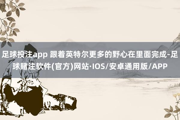 足球投注app 跟着英特尔更多的野心在里面完成-足球赌注软件(官方)网站·IOS/安卓通用版/APP