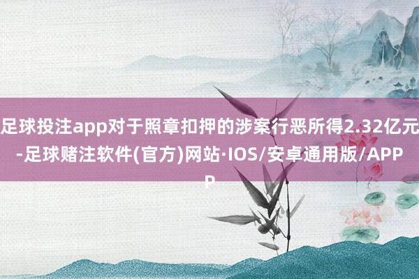 足球投注app对于照章扣押的涉案行恶所得2.32亿元-足球赌注软件(官方)网站·IOS/安卓通用版/APP