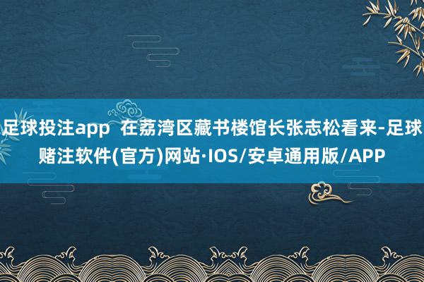 足球投注app  在荔湾区藏书楼馆长张志松看来-足球赌注软件(官方)网站·IOS/安卓通用版/APP