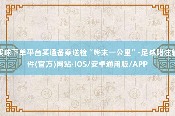 买球下单平台买通备案送检“终末一公里”-足球赌注软件(官方)网站·IOS/安卓通用版/APP