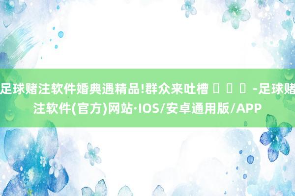 足球赌注软件婚典遇精品!群众来吐槽 ​​​-足球赌注软件(官方)网站·IOS/安卓通用版/APP