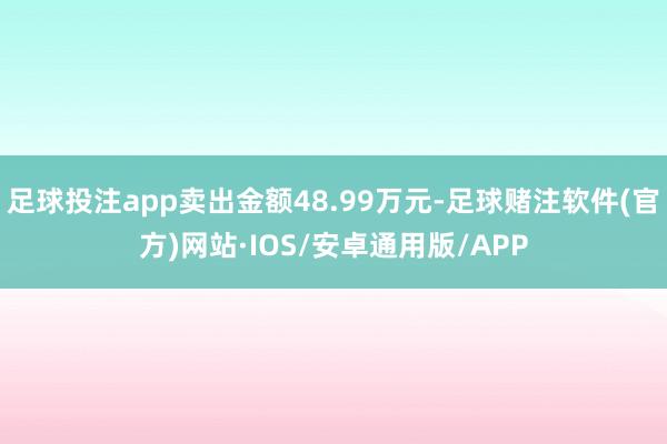 足球投注app卖出金额48.99万元-足球赌注软件(官方)网站·IOS/安卓通用版/APP