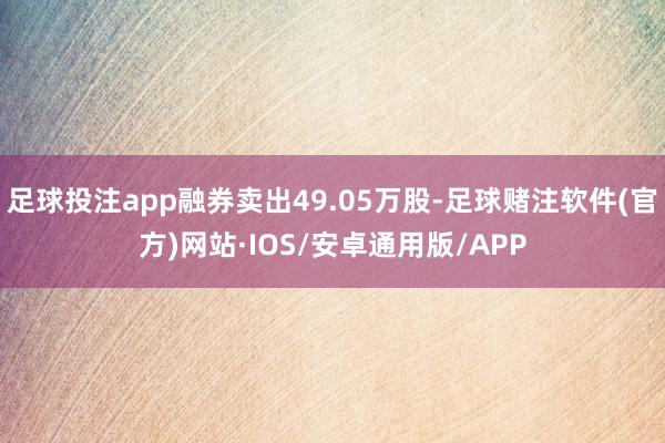 足球投注app融券卖出49.05万股-足球赌注软件(官方)网站·IOS/安卓通用版/APP