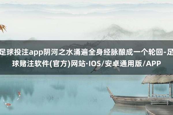 足球投注app阴河之水涌遍全身经脉酿成一个轮回-足球赌注软件(官方)网站·IOS/安卓通用版/APP