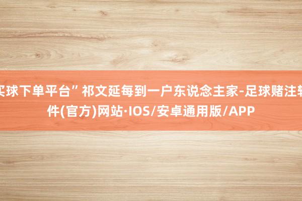 买球下单平台”祁文延每到一户东说念主家-足球赌注软件(官方)网站·IOS/安卓通用版/APP