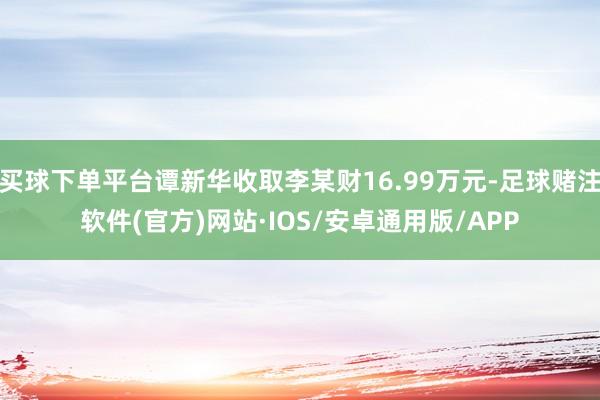 买球下单平台谭新华收取李某财16.99万元-足球赌注软件(官方)网站·IOS/安卓通用版/APP