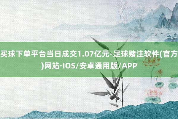 买球下单平台当日成交1.07亿元-足球赌注软件(官方)网站·IOS/安卓通用版/APP