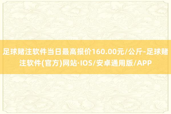 足球赌注软件当日最高报价160.00元/公斤-足球赌注软件(官方)网站·IOS/安卓通用版/APP