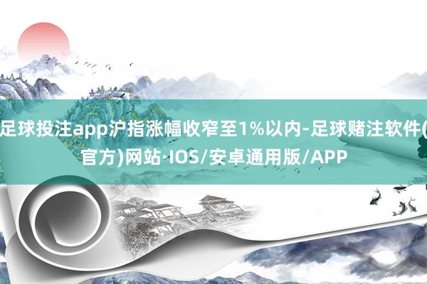 足球投注app沪指涨幅收窄至1%以内-足球赌注软件(官方)网站·IOS/安卓通用版/APP