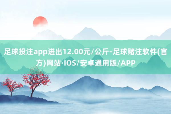 足球投注app进出12.00元/公斤-足球赌注软件(官方)网站·IOS/安卓通用版/APP