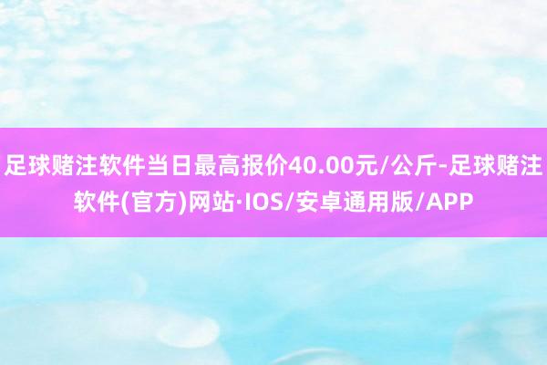 足球赌注软件当日最高报价40.00元/公斤-足球赌注软件(官方)网站·IOS/安卓通用版/APP