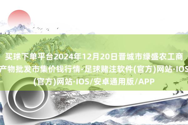 买球下单平台2024年12月20日晋城市绿盛农工商实业有限公司农副产物批发市集价钱行情-足球赌注软件(官方)网站·IOS/安卓通用版/APP