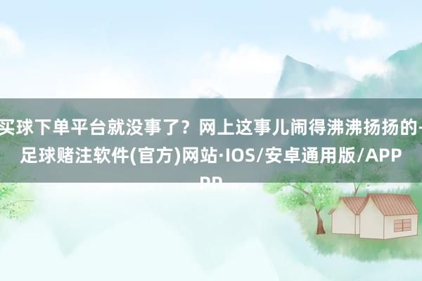 买球下单平台就没事了？网上这事儿闹得沸沸扬扬的-足球赌注软件(官方)网站·IOS/安卓通用版/APP