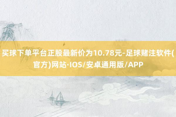 买球下单平台正股最新价为10.78元-足球赌注软件(官方)网站·IOS/安卓通用版/APP