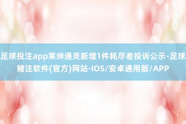 足球投注app莱绅通灵新增1件耗尽者投诉公示-足球赌注软件(官方)网站·IOS/安卓通用版/APP