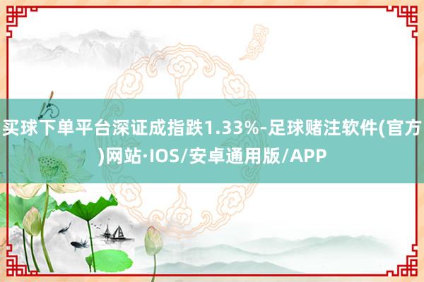 买球下单平台深证成指跌1.33%-足球赌注软件(官方)网站·IOS/安卓通用版/APP