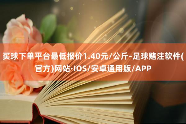 买球下单平台最低报价1.40元/公斤-足球赌注软件(官方)网站·IOS/安卓通用版/APP