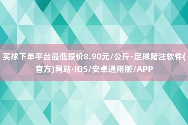 买球下单平台最低报价8.90元/公斤-足球赌注软件(官方)网站·IOS/安卓通用版/APP