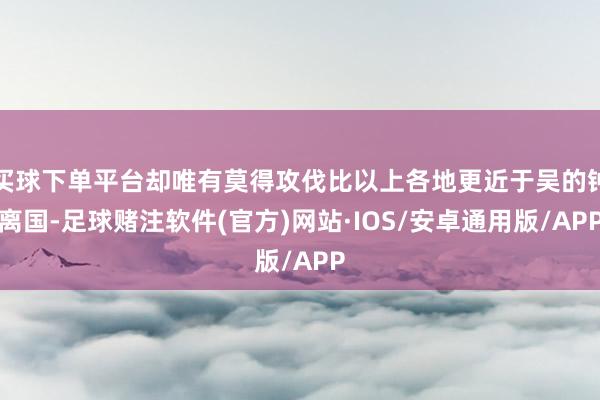 买球下单平台却唯有莫得攻伐比以上各地更近于吴的钟离国-足球赌注软件(官方)网站·IOS/安卓通用版/APP