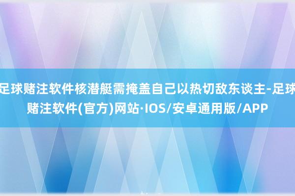 足球赌注软件核潜艇需掩盖自己以热切敌东谈主-足球赌注软件(官方)网站·IOS/安卓通用版/APP