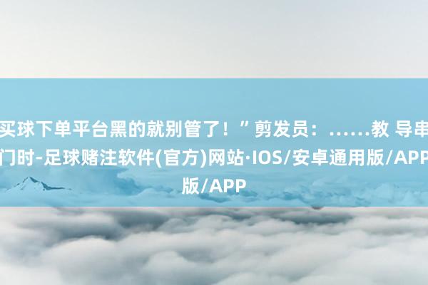 买球下单平台黑的就别管了！”剪发员：……教 导串门时-足球赌注软件(官方)网站·IOS/安卓通用版/APP