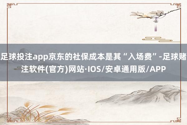 足球投注app京东的社保成本是其“入场费”-足球赌注软件(官方)网站·IOS/安卓通用版/APP