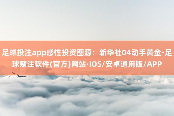 足球投注app感性投资图源：新华社04动手黄金-足球赌注软件(官方)网站·IOS/安卓通用版/APP