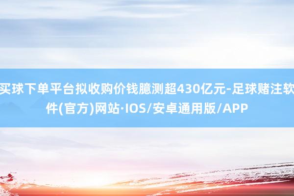 买球下单平台拟收购价钱臆测超430亿元-足球赌注软件(官方)网站·IOS/安卓通用版/APP